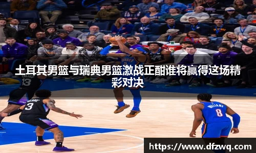 土耳其男篮与瑞典男篮激战正酣谁将赢得这场精彩对决