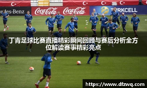 丁青足球比赛直播精彩瞬间回顾与赛后分析全方位解读赛事精彩亮点